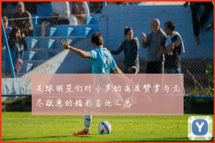 足球明星们对小罗的高度赞赏与无尽敬意的精彩言论汇总