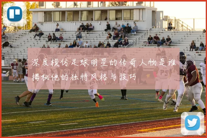 深度模仿足球明星的传奇人物是谁揭秘他的独特风格与技巧