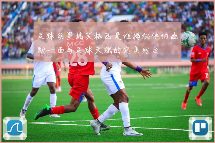 足球明星搞笑梅西是谁揭秘他的幽默一面与足球天赋的完美结合