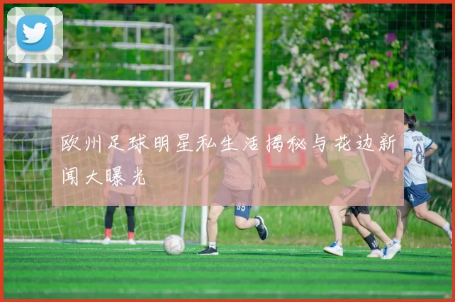 欧州足球明星私生活揭秘与花边新闻大曝光