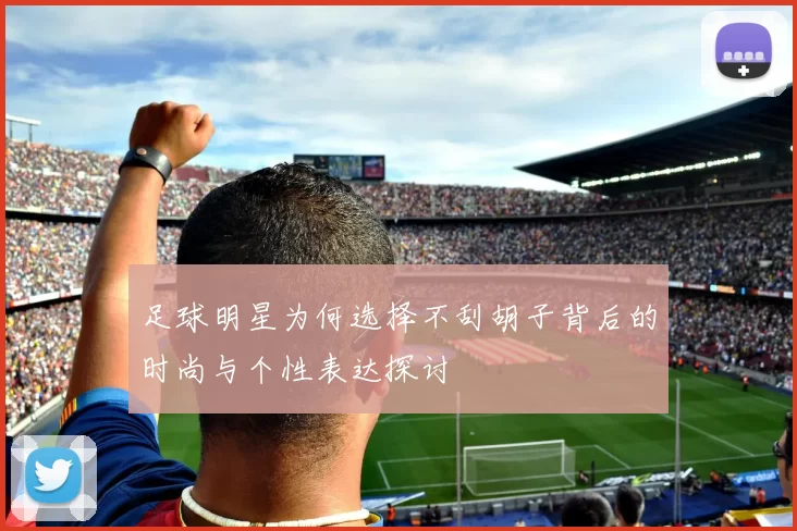 足球明星为何选择不刮胡子背后的时尚与个性表达探讨
