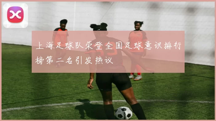 上海足球队荣登全国足球意识排行榜第二名引发热议