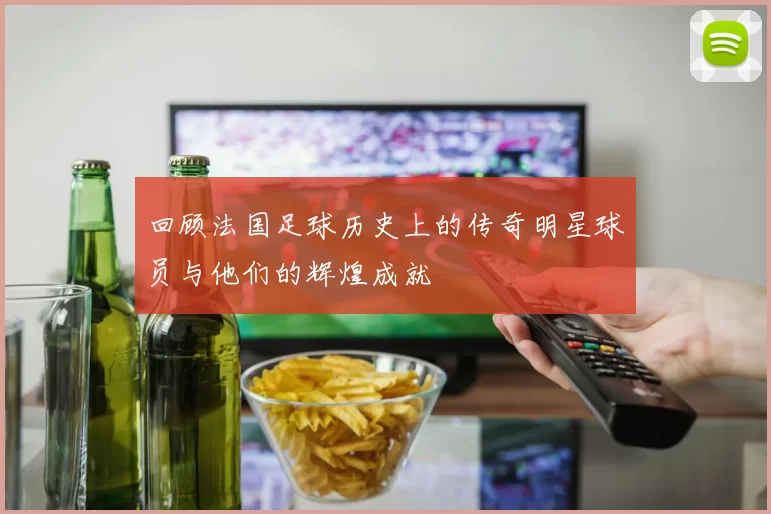 回顾法国足球历史上的传奇明星球员与他们的辉煌成就