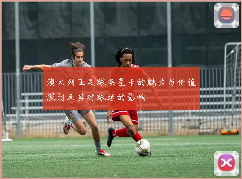澳大利亚足球明星卡的魅力与价值探讨及其对球迷的影响