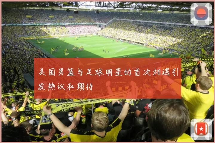 美国男篮与足球明星的首次相遇引发热议和期待