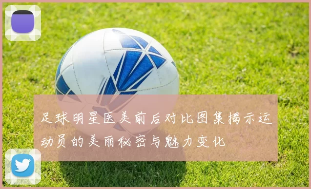 足球明星医美前后对比图集揭示运动员的美丽秘密与魅力变化