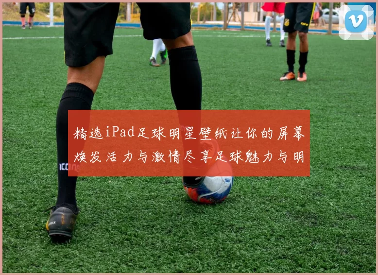 精选iPad足球明星壁纸让你的屏幕焕发活力与激情尽享足球魅力与明星风采