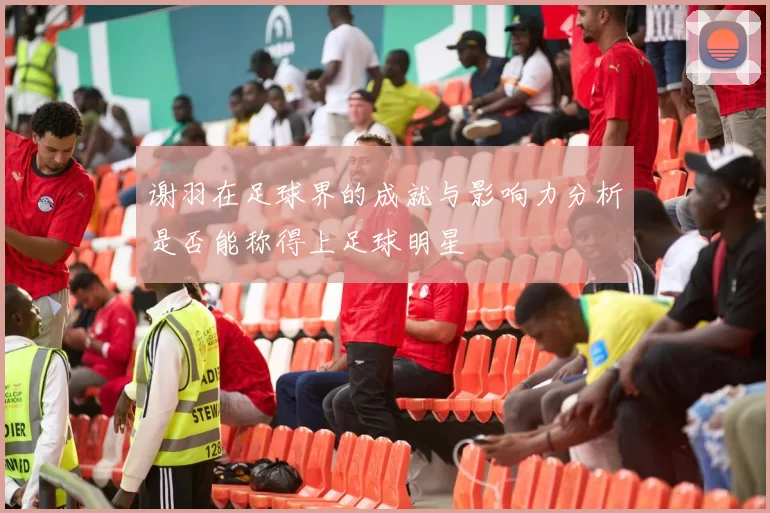 谢羽在足球界的成就与影响力分析是否能称得上足球明星