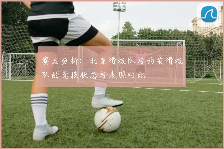 赛后分析：北京滑板队与西安滑板队的竞技状态与表现对比