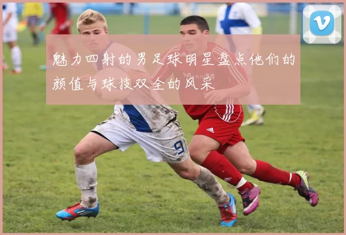 魅力四射的男足球明星盘点他们的颜值与球技双全的风采