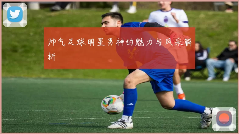 帅气足球明星男神的魅力与风采解析
