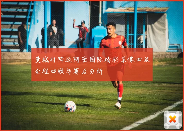 曼城对阵迈阿密国际精彩录像回放全程回顾与赛后分析