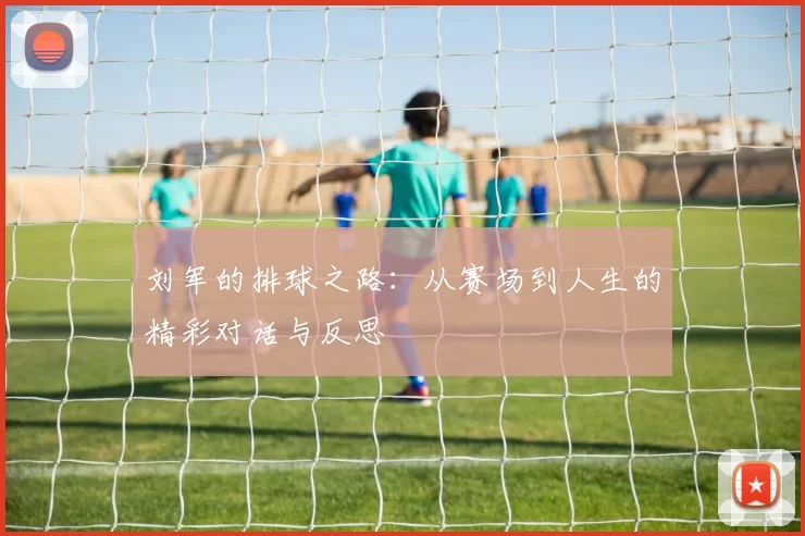 刘军的排球之路：从赛场到人生的精彩对话与反思