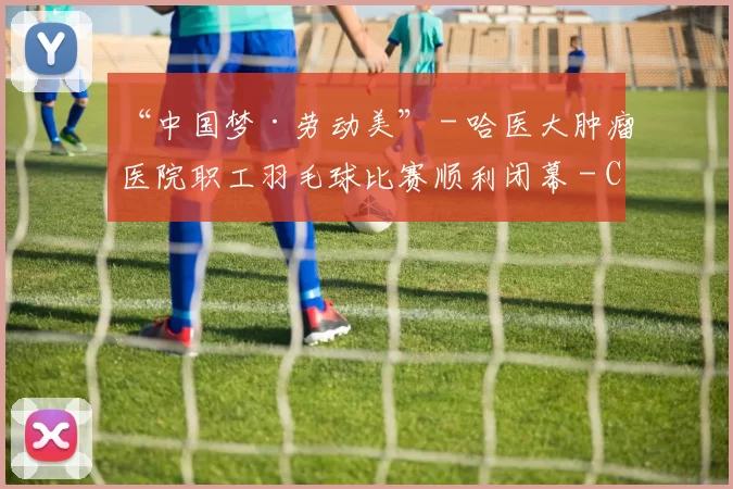 “中国梦·劳动美” - 哈医大肿瘤医院职工羽毛球比赛顺利闭幕 - Copy (8)