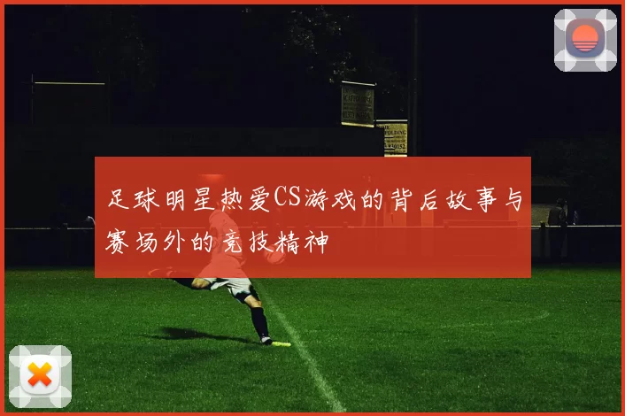 足球明星热爱CS游戏的背后故事与赛场外的竞技精神