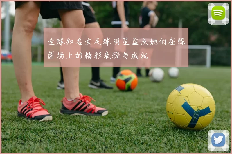 全球知名女足球明星盘点她们在绿茵场上的精彩表现与成就