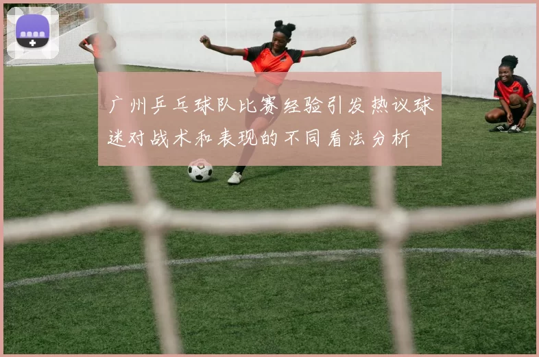广州乒乓球队比赛经验引发热议球迷对战术和表现的不同看法分析