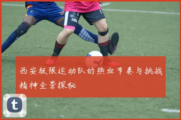 西安极限运动队的热血节奏与挑战精神全景探秘