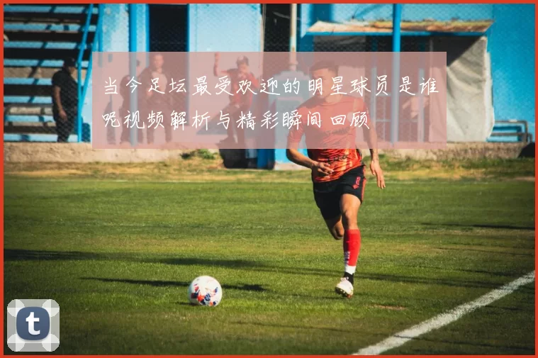 当今足坛最受欢迎的明星球员是谁呢视频解析与精彩瞬间回顾