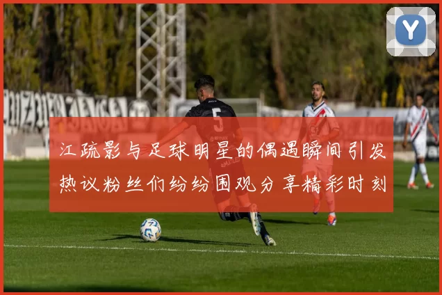 江疏影与足球明星的偶遇瞬间引发热议粉丝们纷纷围观分享精彩时刻