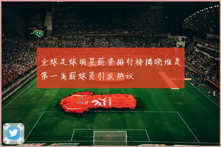 全球足球明星薪资排行榜揭晓谁是第一高薪球员引发热议