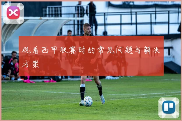 观看西甲联赛时的常见问题与解决方案