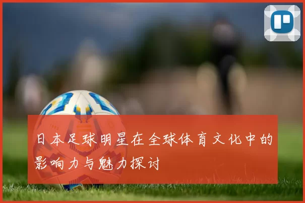 日本足球明星在全球体育文化中的影响力与魅力探讨
