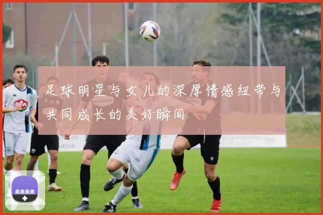 足球明星与女儿的深厚情感纽带与共同成长的美好瞬间