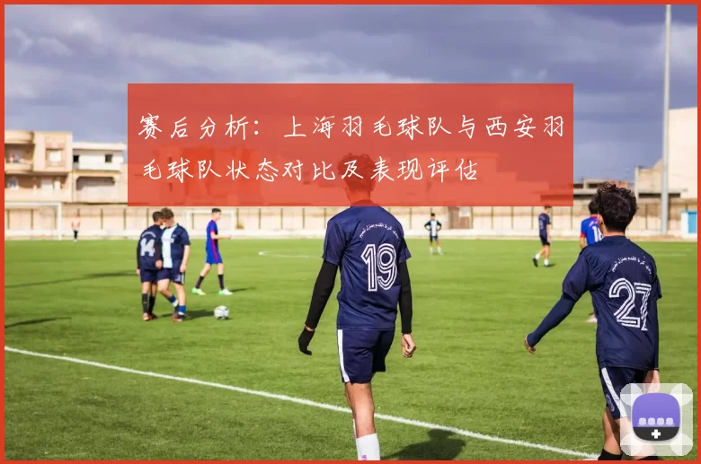 赛后分析：上海羽毛球队与西安羽毛球队状态对比及表现评估