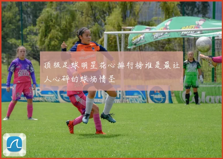 顶级足球明星花心排行榜谁是最让人心碎的球场情圣