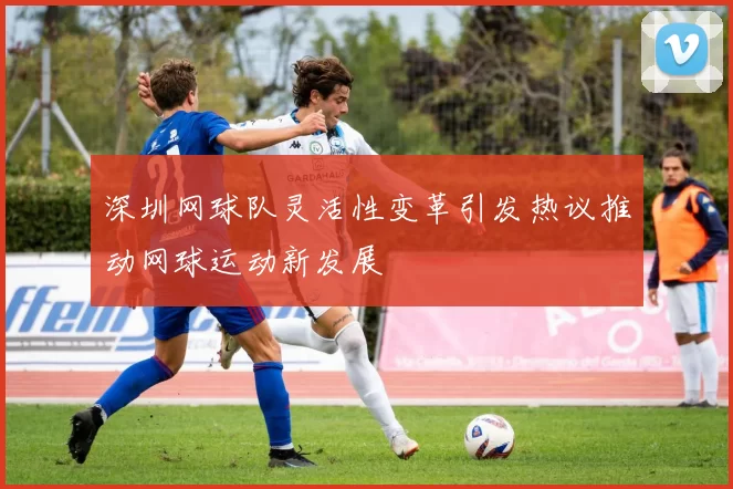 深圳网球队灵活性变革引发热议推动网球运动新发展