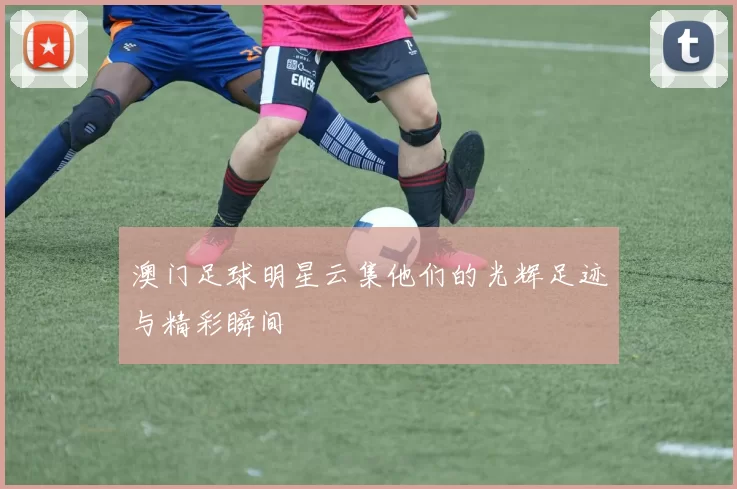 澳门足球明星云集他们的光辉足迹与精彩瞬间