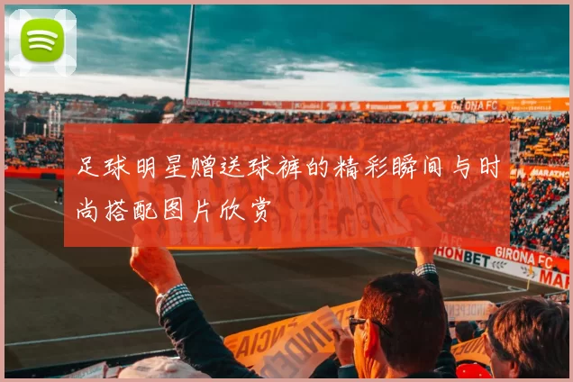 足球明星赠送球裤的精彩瞬间与时尚搭配图片欣赏