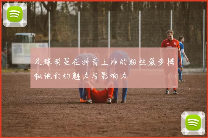 足球明星在抖音上谁的粉丝最多揭秘他们的魅力与影响力