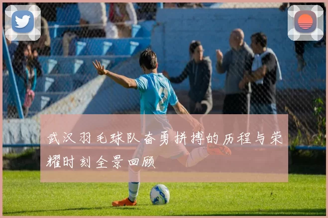 武汉羽毛球队奋勇拼搏的历程与荣耀时刻全景回顾