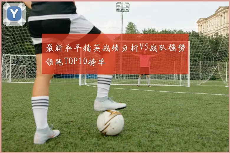 最新和平精英战绩分析V5战队强势领跑TOP10榜单