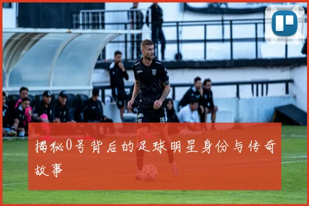 揭秘0号背后的足球明星身份与传奇故事