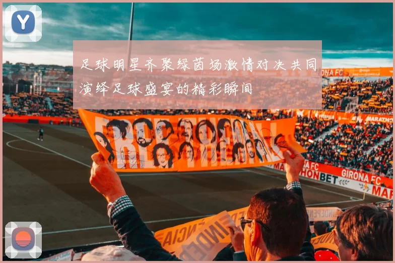 足球明星齐聚绿茵场激情对决共同演绎足球盛宴的精彩瞬间