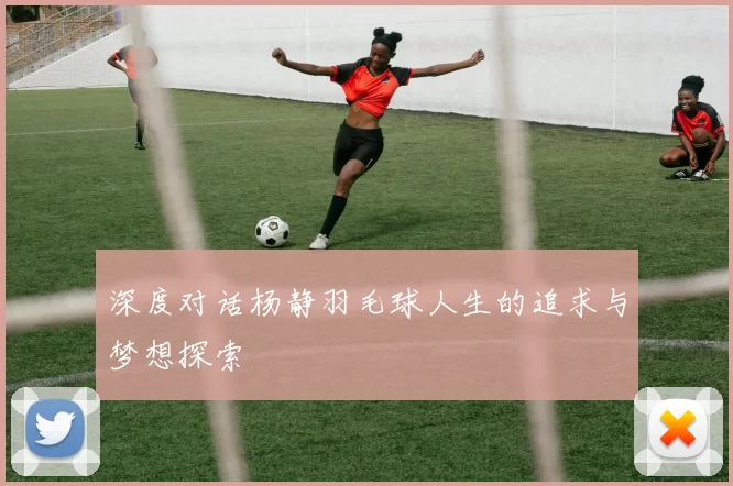 深度对话杨静羽毛球人生的追求与梦想探索