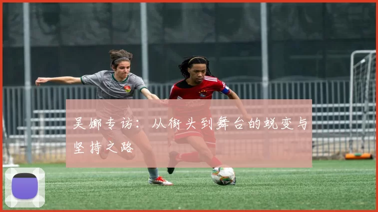 吴娜专访：从街头到舞台的蜕变与坚持之路