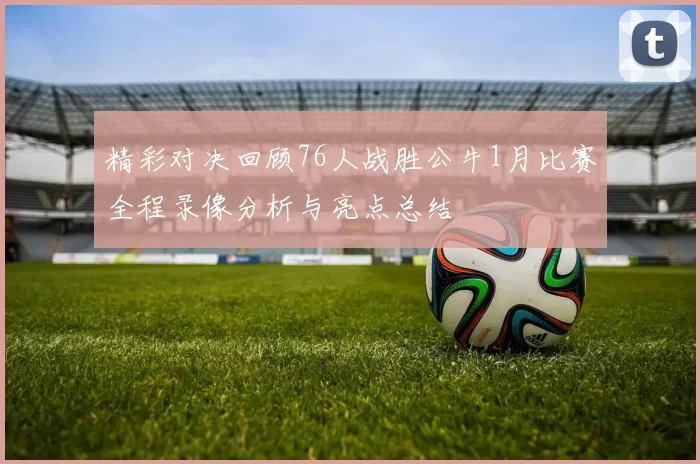 精彩对决回顾76人战胜公牛1月比赛全程录像分析与亮点总结