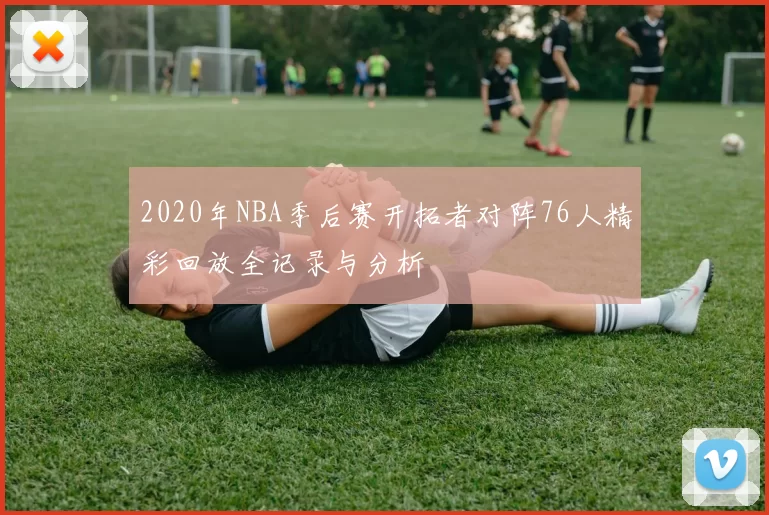 2020年NBA季后赛开拓者对阵76人精彩回放全记录与分析