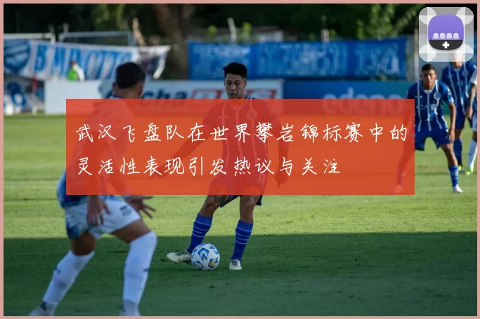 武汉飞盘队在世界攀岩锦标赛中的灵活性表现引发热议与关注