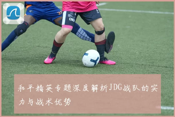 和平精英专题深度解析JDG战队的实力与战术优势