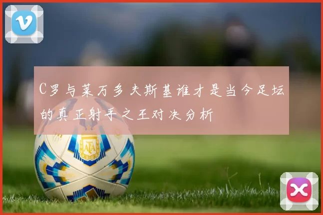 C罗与莱万多夫斯基谁才是当今足坛的真正射手之王对决分析