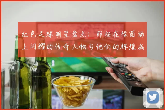 红色足球明星盘点：那些在绿茵场上闪耀的传奇人物与他们的辉煌成就