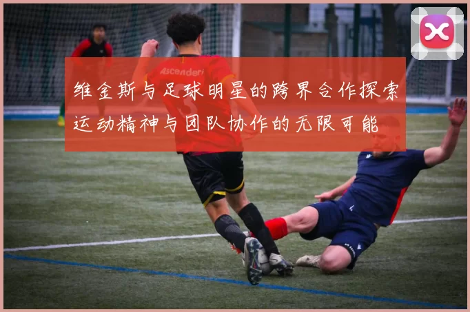 维金斯与足球明星的跨界合作探索运动精神与团队协作的无限可能